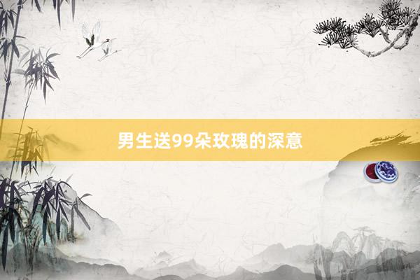 男生送99朵玫瑰的深意