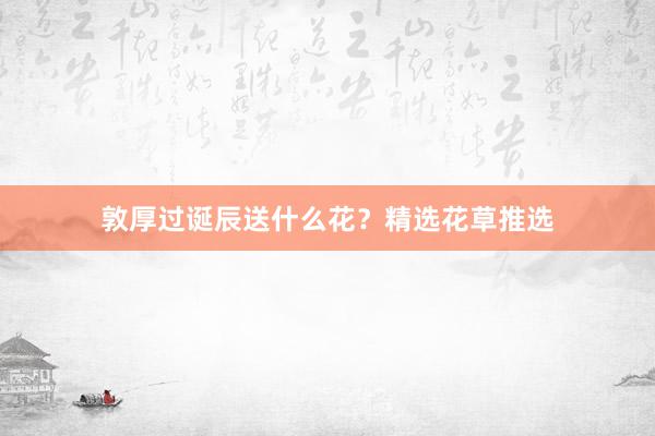 敦厚过诞辰送什么花？精选花草推选