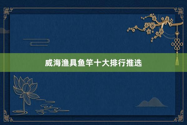 威海渔具鱼竿十大排行推选