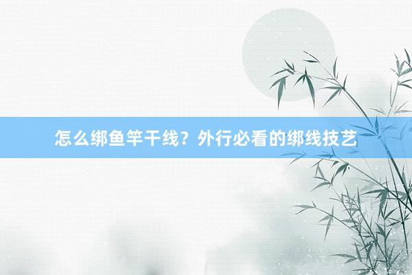 怎么绑鱼竿干线？外行必看的绑线技艺